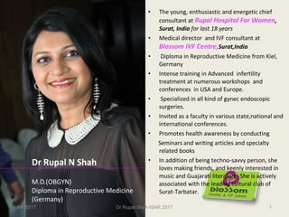 • The young, enthusiastic and energetic chief
consultant at Rupal Hospital For Women,
Surat, India for last 18 years
• Medical director and IVF consultant at
Blossom IVF Centre,Surat,India
• Diploma in Reproductive Medicine from Kiel,
Germany
• Intense training in Advanced infertility
treatment at numerous workshops and
conferences in USA and Europe.
• Specialized in all kind of gynec endoscopic
surgeries.
• Invited as a faculty in various state,national and
international conferences.
• Promotes health awareness by conducting
Seminars and writing articles and specialty
related books
• In addition of being techno-savvy person, she
loves making friends, and keenly interested in
music and Guajarati literature. She is actively
associated with the leading cultural club of
Surat-Tarbatar.
Dr Rupal N Shah
M.D.(OBGYN)
Diploma in Reproductive Medicine
(Germany)
04/30/17 Dr Rupal Shah-ISAR 2017 1
 