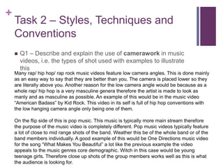 +
Task 2 – Styles, Techniques and
Conventions
 Q1 – Describe and explain the use of camerawork in music
videos, i.e. the types of shot used with examples to illustrate
this
Many rap/ hip hop/ rap rock music videos feature low camera angles. This is done mainly
as an easy way to say that they are better than you. The camera is placed lower so they
are literally above you. Another reason for the low camera angle would be because as a
whole rap/ hip hop is a very masculine genera therefore the artist is made to look as
manly and as masculine as possible. An example of this would be in the music video
“American Badass” by Kid Rock. This video in its self is full of hip hop conventions with
the low hanging camera angle only being one of them.
On the flip side of this is pop music. This music is typically more main stream therefore
the purpose of the music video is completely different. Pop music videos typically feature
a lot of close to mid range shots of the band. Weather this be of the whole band or of the
band members individually. A good example of this would be One Directions music video
for the song “What Makes You Beautiful” a lot like the previous example the video
appeals to the music genres core demographic. Witch in this case would be young
teenage girls. Therefore close up shots of the group members works well as this is what
the audience is looking for.
 