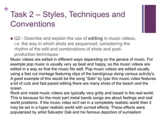 +
Task 2 – Styles, Techniques and
Conventions
 Q2 - Describe and explain the use of editing in music videos,
i.e. the way in which shots are sequenced, considering the
rhythm of the edit and combinations of shots and post-
production techniques
Music videos are edited in different ways depending on the genera of music. For
example pop music is usually very up beat and happy, so the music videos are
edited in a way so that the music fits well. Pop music videos are edited usually
using a fast cut montage featuring clips of the band/group doing various activity's.
A good example of this would be the song “Solo” by Iyaz this music video features
a lot of cuts and fast paced editing there are many shots of the beach and the
ocean.
Rock and metal music videos are typically very gritty and based in the real world.
This is because for the most part metal bands songs are about feelings and real
world problems. If the music video isn't set in a completely realistic world then it
may be set in a hyper realistic world with surreal effects. These effects were
popularized by artist Salvador Dali and his famous depiction of surrealism
 