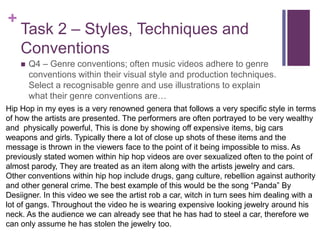 +
Task 2 – Styles, Techniques and
Conventions
 Q4 – Genre conventions; often music videos adhere to genre
conventions within their visual style and production techniques.
Select a recognisable genre and use illustrations to explain
what their genre conventions are…
Hip Hop in my eyes is a very renowned genera that follows a very specific style in terms
of how the artists are presented. The performers are often portrayed to be very wealthy
and physically powerful, This is done by showing off expensive items, big cars
weapons and girls. Typically there a lot of close up shots of these items and the
message is thrown in the viewers face to the point of it being impossible to miss. As
previously stated women within hip hop videos are over sexualized often to the point of
almost parody, They are treated as an item along with the artists jewelry and cars.
Other conventions within hip hop include drugs, gang culture, rebellion against authority
and other general crime. The best example of this would be the song “Panda” By
Desiigner. In this video we see the artist rob a car, witch in turn sees him dealing with a
lot of gangs. Throughout the video he is wearing expensive looking jewelry around his
neck. As the audience we can already see that he has had to steel a car, therefore we
can only assume he has stolen the jewelry too.
 