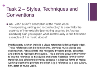 +
Task 2 – Styles, Techniques and
Conventions
 Q5 - John Stuart’s description of the music video
“incorporating, raiding and reconstructing” is essentially the
essence of intertextuality [something asserted by Andrew
Goodwin]. Can you explain what intertexuality is and find some
examples of it in music videos?
Intertextuality is when there is a visual reference within a music video.
These references can be from cinema, previous music videos and
even fashion. Artists create inte rtextuality by using props, costumes
and editing to represent the source. This is done to allow to the viewer
to link the reference to it’s source and create nostalgia for the viewer.
However, it is different to synergy because it is not two forms of media
working together to promote the other, it is a reference to a pop culture,
film, actor or music video.
 