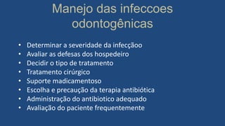 Manejo das infeccoes
odontogênicas
• Determinar a severidade da infecçãoo
• Avaliar as defesas dos hospedeiro
• Decidir o tipo de tratamento
• Tratamento cirúrgico
• Suporte madicamentoso
• Escolha e precaução da terapia antibiótica
• Administração do antibiotico adequado
• Avaliação do paciente frequentemente
 