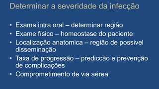 Determinar a severidade da infecção
• Exame intra oral – determinar região
• Exame físico – homeostase do paciente
• Localização anatomica – região de possivel
disseminação
• Taxa de progressão – prediccão e prevenção
de complicações
• Comprometimento de via aérea
 