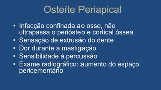 Osteíte Periapical
• Infecção confinada ao osso, não
ultrapassa o periósteo e cortical óssea
• Sensação de extrusão do dente
• Dor durante a mastigação
• Sensibilidade à percussão
• Exame radiográfico: aumento do espaço
pericementário
 