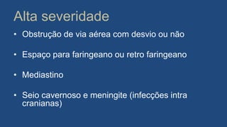 Alta severidade
• Obstrução de via aérea com desvio ou não
• Espaço para faringeano ou retro faringeano
• Mediastino
• Seio cavernoso e meningite (infecções intra
cranianas)
 