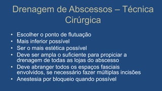 Drenagem de Abscessos – Técnica
Cirúrgica
• Escolher o ponto de flutuação
• Mais inferior possível
• Ser o mais estética possível
• Deve ser ampla o suficiente para propiciar a
drenagem de todas as lojas do abscesso
• Deve abranger todos os espaços fasciais
envolvidos, se necessário fazer múltiplas incisões
• Anestesia por bloqueio quando possível
 