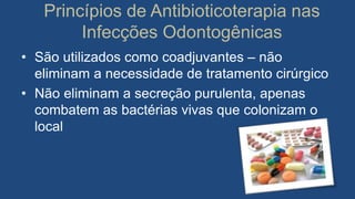 Princípios de Antibioticoterapia nas
Infecções Odontogênicas
• São utilizados como coadjuvantes – não
eliminam a necessidade de tratamento cirúrgico
• Não eliminam a secreção purulenta, apenas
combatem as bactérias vivas que colonizam o
local
 