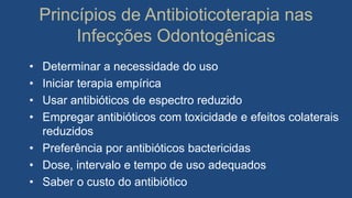 Princípios de Antibioticoterapia nas
Infecções Odontogênicas
• Determinar a necessidade do uso
• Iniciar terapia empírica
• Usar antibióticos de espectro reduzido
• Empregar antibióticos com toxicidade e efeitos colaterais
reduzidos
• Preferência por antibióticos bactericidas
• Dose, intervalo e tempo de uso adequados
• Saber o custo do antibiótico
 