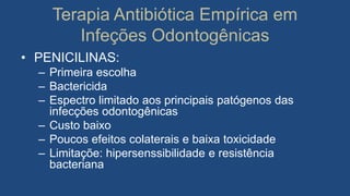 Terapia Antibiótica Empírica em
Infeções Odontogênicas
• PENICILINAS:
– Primeira escolha
– Bactericida
– Espectro limitado aos principais patógenos das
infecções odontogênicas
– Custo baixo
– Poucos efeitos colaterais e baixa toxicidade
– Limitaçõe: hipersenssibilidade e resistência
bacteriana
 