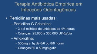 Terapia Antibiótica Empírica em
Infecções Odontogênicas
• Penicilinas mais usadas:
– Penicilina G Cristalina:
• 3 a 5 milhões de unidades de 4/4 horas
• Crianças: 25.000 a 300.000 UI/Kg/dia
– Amoxicilina:
• 500mg a 1g de 6/6 ou 8/8 horas
• Crianças:30 a 50mg/kg/dia
 