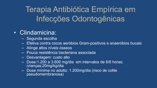 Terapia Antibiótica Empírica em
Infecções Odontogênicas
• Clindamicina:
– Segunda escolha
– Efetiva contra cocos aeróbios Gram-positivos e anaeróbios bucais
– Atinge altos níveis ósseos
– Pouca resistência bacteriana associada
– Desvantagem: custo alto
– Dose:1.200 a 3.600 mg/dia em intervalos de 6/6 horas;
crianças:20mg/kg/dia
– Dose mínima no adulto: 1.200mg/dia (risco de colite
pseudomembranosa)
 