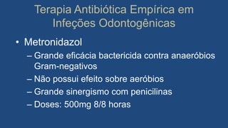 Terapia Antibiótica Empírica em
Infeções Odontogênicas
• Metronidazol
– Grande eficácia bactericida contra anaeróbios
Gram-negativos
– Não possui efeito sobre aeróbios
– Grande sinergismo com penicilinas
– Doses: 500mg 8/8 horas
 