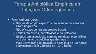 Terapia Antibiótica Empírica em
Infeções Odontogênicas
• Aminoglicosídeos:
– Drogas de amplo espectro com ação sobre aeróbios
Gram-negativos
– Não eficazes contra anaeróbios bucais
– Efeitos ototóxicos, nefrotóxicos e neurotóxicos
– Usados em associação com metronidazol e penicilina
no tratamento de celulites gravíssimas
– Mais utilizados: gentamicina (3 a 6mg/kg de 8/8 horas)
e amicacina (15 a 25mg/kg de 12/12 horas
 