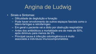 Angina de Ludwig
• Sinais e Sintomas:
– Dificuldade de deglutição e fonação
– Pode haver envolvimento de outros espaços fasciais como o
látero-faríngeo e retrofaríngeo
– Em geral o paciente vai a óbito por obstrução respiratória
– Antes dos antibióticos a mortalidade era de mais de 50%,
após diminuiu para menos de 5%
– Principal causa é infecção odontogênica e é muito
associada a indivíduos imunocomprometidos
 