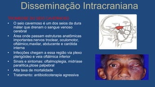 Disseminação Intracraniana
TROMBOSE DO SEIO CAVERNOSO
• O seio cavernoso é um dos seios da dura
máter que drenam o sangue venoso
cerebral
• Área onde passam estruturas anatômicas
importantes:nervos troclear, oculomotor,
oftálmico,maxilar, abducente e carótida
interna
• Infecções chegam a essa região via plexo
pterigóideo e veia oftálmica inferior
• Sinais e sintomas: oftalmoplegia, midríase
paralítica,ptose palpebral
• Alta taxa de mortalidade
• Tratamento: antibioticoterapia agressiva
 