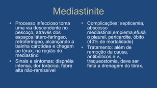 Mediastinite
• Processo infeccioso toma
uma via descendente no
pescoço, através dos
espaços látero-faríngeo,
retroferíngeo, alcançando a
bainha carotídea e chegam
ao tórax, na região do
mediastino
• Sinais e sintomas: dispnéia
intensa, dor torácica, febre
alta não-remissível
• Complicações: septicemia,
abscesso
mediastinal,empiema,efusã
o pleural, pericardite, óbito
(40% de mortalidade)
• Tratamento: além de
remoção da causa,
antibióticos e.v.,
traqueostomia, deve ser
feita a drenagem do tórax.
 