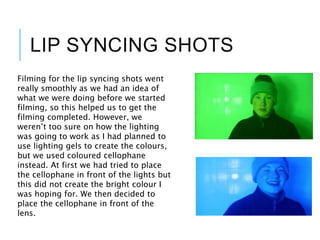 LIP SYNCING SHOTS
Filming for the lip syncing shots went
really smoothly as we had an idea of
what we were doing before we started
filming, so this helped us to get the
filming completed. However, we
weren’t too sure on how the lighting
was going to work as I had planned to
use lighting gels to create the colours,
but we used coloured cellophane
instead. At first we had tried to place
the cellophane in front of the lights but
this did not create the bright colour I
was hoping for. We then decided to
place the cellophane in front of the
lens.
 