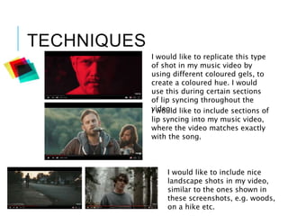 TECHNIQUES
I would like to replicate this type
of shot in my music video by
using different coloured gels, to
create a coloured hue. I would
use this during certain sections
of lip syncing throughout the
video.I would like to include sections of
lip syncing into my music video,
where the video matches exactly
with the song.
I would like to include nice
landscape shots in my video,
similar to the ones shown in
these screenshots, e.g. woods,
on a hike etc.
 