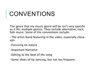 CONVENTIONS
The genre that my music genre will be isn’t very specific
as it fits multiple genres. They include alternative, rock,
folk music. Some of the conventions include:
-The artist/band featuring in the video, especially close-
ups.
-Focusing on nature
-Important Narrative
-Editing to the beat of the song
-Some shots of lip syncing, but not too frequent.
 