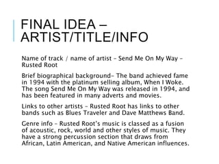 FINAL IDEA –
ARTIST/TITLE/INFO
Name of track / name of artist – Send Me On My Way –
Rusted Root
Brief biographical background- The band achieved fame
in 1994 with the platinum selling album, When I Woke.
The song Send Me On My Way was released in 1994, and
has been featured in many adverts and movies.
Links to other artists – Rusted Root has links to other
bands such as Blues Traveler and Dave Matthews Band.
Genre info – Rusted Root’s music is classed as a fusion
of acoustic, rock, world and other styles of music. They
have a strong percussion section that draws from
African, Latin American, and Native American influences.
 