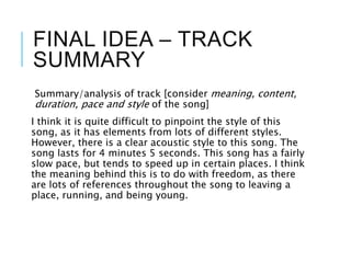 FINAL IDEA – TRACK
SUMMARY
Summary/analysis of track [consider meaning, content,
duration, pace and style of the song]
I think it is quite difficult to pinpoint the style of this
song, as it has elements from lots of different styles.
However, there is a clear acoustic style to this song. The
song lasts for 4 minutes 5 seconds. This song has a fairly
slow pace, but tends to speed up in certain places. I think
the meaning behind this is to do with freedom, as there
are lots of references throughout the song to leaving a
place, running, and being young.
 