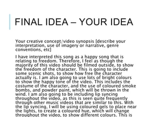 FINAL IDEA – YOUR IDEA
Your creative concept/video synopsis [describe your
interpretation, use of imagery or narrative, genre
conventions, etc]
I have interpreted this song as a happy song that is
relating to freedom. Therefore, I feel as though the
majority of this video should be filmed outside, to show
the freedom of the character. This is going to include
some scenic shots, to show how free the character
actually is. I am also going to use lots of bright colours
to show the happy tone of the video. This includes the
costume of the character, and the use of coloured smoke
bombs, and powder paint, which will be thrown in the
wind. I am also going to be including lip syncing
throughout the video, as this is seen quite frequently
through other music videos that are similar to this. With
the lip syncing, I will be using coloured gels to place near
the lights, to create a coloured hue, which will change
throughout the video, to show different colours. This is
 