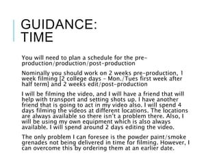 GUIDANCE:
TIME
You will need to plan a schedule for the pre-
production/production/post-production
Nominally you should work on 2 weeks pre-production, 1
week filming [2 college days – Mon./Tues first week after
half term] and 2 weeks edit/post-production
I will be filming the video, and I will have a friend that will
help with transport and setting shots up. I have another
friend that is going to act in my video also. I will spend 4
days filming the videos at different locations. The locations
are always available so there isn’t a problem there. Also, I
will be using my own equipment which is also always
available. I will spend around 2 days editing the video.
The only problem I can foresee is the powder paint/smoke
grenades not being delivered in time for filming. However, I
can overcome this by ordering them at an earlier date.
 