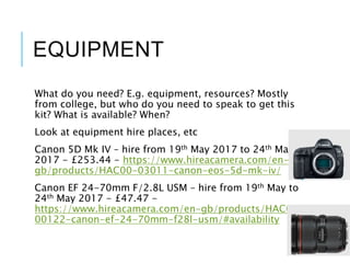 EQUIPMENT
What do you need? E.g. equipment, resources? Mostly
from college, but who do you need to speak to get this
kit? What is available? When?
Look at equipment hire places, etc
Canon 5D Mk IV – hire from 19th May 2017 to 24th May
2017 - £253.44 - https://www.hireacamera.com/en-
gb/products/HAC00-03011-canon-eos-5d-mk-iv/
Canon EF 24-70mm F/2.8L USM – hire from 19th May to
24th May 2017 - £47.47 -
https://www.hireacamera.com/en-gb/products/HAC00-
00122-canon-ef-24-70mm-f28l-usm/#availability
 