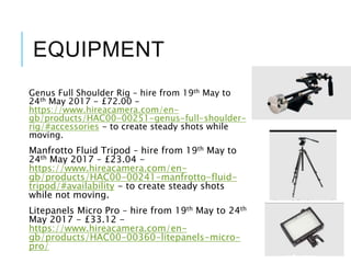 EQUIPMENT
Genus Full Shoulder Rig – hire from 19th May to
24th May 2017 - £72.00 -
https://www.hireacamera.com/en-
gb/products/HAC00-00251-genus-full-shoulder-
rig/#accessories - to create steady shots while
moving.
Manfrotto Fluid Tripod – hire from 19th May to
24th May 2017 – £23.04 -
https://www.hireacamera.com/en-
gb/products/HAC00-00241-manfrotto-fluid-
tripod/#availability - to create steady shots
while not moving.
Litepanels Micro Pro – hire from 19th May to 24th
May 2017 - £33.12 -
https://www.hireacamera.com/en-
gb/products/HAC00-00360-litepanels-micro-
pro/
 