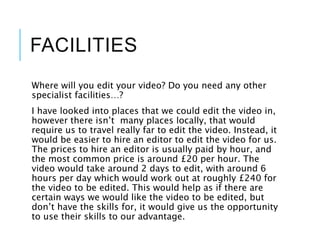 FACILITIES
Where will you edit your video? Do you need any other
specialist facilities…?
I have looked into places that we could edit the video in,
however there isn’t many places locally, that would
require us to travel really far to edit the video. Instead, it
would be easier to hire an editor to edit the video for us.
The prices to hire an editor is usually paid by hour, and
the most common price is around £20 per hour. The
video would take around 2 days to edit, with around 6
hours per day which would work out at roughly £240 for
the video to be edited. This would help as if there are
certain ways we would like the video to be edited, but
don’t have the skills for, it would give us the opportunity
to use their skills to our advantage.
 