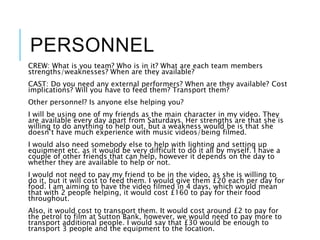 PERSONNEL
CREW: What is you team? Who is in it? What are each team members
strengths/weaknesses? When are they available?
CAST: Do you need any external performers? When are they available? Cost
implications? Will you have to feed them? Transport them?
Other personnel? Is anyone else helping you?
I will be using one of my friends as the main character in my video. They
are available every day apart from Saturdays. Her strengths are that she is
willing to do anything to help out, but a weakness would be is that she
doesn’t have much experience with music videos/being filmed.
I would also need somebody else to help with lighting and setting up
equipment etc. as it would be very difficult to do it all by myself. I have a
couple of other friends that can help, however it depends on the day to
whether they are available to help or not.
I would not need to pay my friend to be in the video, as she is willing to
do it, but it will cost to feed them. I would give them £20 each per day for
food. I am aiming to have the video filmed in 4 days, which would mean
that with 2 people helping, it would cost £160 to pay for their food
throughout.
Also, it would cost to transport them. It would cost around £2 to pay for
the petrol to film at Sutton Bank, however, we would need to pay more to
transport additional people. I would say that £30 would be enough to
transport 3 people and the equipment to the location.
 