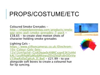 PROPS/COSTUME/ETC
Coloured Smoke Grenades -
http://shippedyesterday.com/products/enola-
gay-wire-pull-smoke-grenades-7-pack -
£38.65 - to create slow motion shots of
character holding smoke grenades
Lighting Gels -
https://www.cliftoncameras.co.uk/Elinchrom-
10x-Colour-Gels-Sets-
12x12cm?gclid=CjsKDwjw0cXIBRCxjqnE3K3sHhI
kAL1LezRHqWSaMadjMkewvZElrJZkkJFo8rOOvVw
L53hwRzDyGgKuh_D_BwE - £21.99 – to use
alongside soft boxes to create a coloured hue
for lip syncing.
 