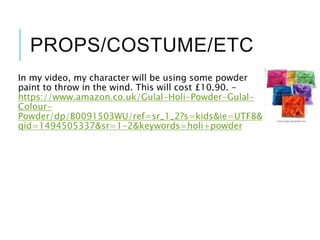 PROPS/COSTUME/ETC
In my video, my character will be using some powder
paint to throw in the wind. This will cost £10.90. -
https://www.amazon.co.uk/Gulal-Holi-Powder-Gulal-
Colour-
Powder/dp/B0091503WU/ref=sr_1_2?s=kids&ie=UTF8&
qid=1494505337&sr=1-2&keywords=holi+powder
 