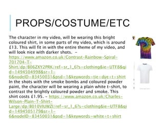 PROPS/COSTUME/ETC
The character in my video, will be wearing this bright
coloured shirt, in some parts of my video, which is around
£13. This will fit in with the entire theme of my video, and
will look nice with darker shots. -
https://www.amazon.co.uk/Contrast-Rainbow-Spiral-
701704-T-
Shirt/dp/B06ZXY2PRK/ref=sr_1_6?s=clothing&ie=UTF8&qi
d=1494504998&sr=1-
6&nodeID=83450031&psd=1&keywords=tie+dye+t+shirt
In the shots with the smoke bombs and coloured powder
paint, the character will be wearing a plain white t-shirt, to
contrast the brightly coloured powder and smoke. This
shirt costs £1.95. - https://www.amazon.co.uk/Charles-
Wilson-Plain-T-Shirt-
Large/dp/B010VIUWZI/ref=sr_1_6?s=clothing&ie=UTF8&qi
d=1494505179&sr=1-
6&nodeID=83450031&psd=1&keywords=white+t+shirt
 