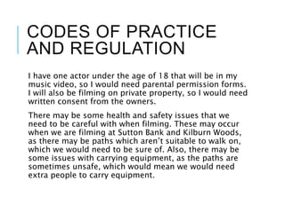 CODES OF PRACTICE
AND REGULATION
I have one actor under the age of 18 that will be in my
music video, so I would need parental permission forms.
I will also be filming on private property, so I would need
written consent from the owners.
There may be some health and safety issues that we
need to be careful with when filming. These may occur
when we are filming at Sutton Bank and Kilburn Woods,
as there may be paths which aren’t suitable to walk on,
which we would need to be sure of. Also, there may be
some issues with carrying equipment, as the paths are
sometimes unsafe, which would mean we would need
extra people to carry equipment.
 