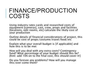 FINANCE/PRODUCTION
COSTS
Using industry rates cards and researched costs of
equipment [cameras], cast, crew, props and facilities
[locations, edit rooms, etc] calculate the likely cost of
your production
Outline details of financial considerations of project, this
could be cost of props/costume/travel/food/etc
Explain what your overall budget is [if applicable] and
how this is to be met
How will you deal with any extra costs? Contingency
fund? What percentage of your budget should this be?
[hint: add 10% on to the final cost, this should cover it!]
Do you foresee any problems? How will you manage
this/over come them?
 