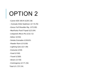 OPTION 2
-Canon EOS 5DS R (£287.28)
- Comodo Orbit Stabilizer (£119.70)
-Genus Full Shoulder Rig (£72.00)
-Manfrotto Fluid Tripod (£23.04)
-Litepanels Micro Pro (£32.12)
-Editor (£350)
-Smoke Grenades (£38.65)
-Powder Paint (£10.90)
-Lighting Gels (£21.99)
-Costume (£50)
-Food (£160)
-Travel (£300)
-Actors (£150)
-Contingency (£171.56)
Total (£1,757.24)
 