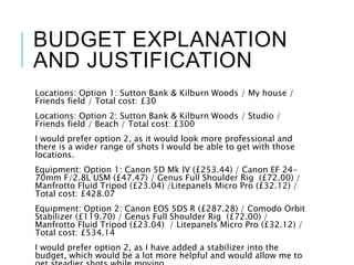 BUDGET EXPLANATION
AND JUSTIFICATION
Locations: Option 1: Sutton Bank & Kilburn Woods / My house /
Friends field / Total cost: £30
Locations: Option 2: Sutton Bank & Kilburn Woods / Studio /
Friends field / Beach / Total cost: £300
I would prefer option 2, as it would look more professional and
there is a wider range of shots I would be able to get with those
locations.
Equipment: Option 1: Canon 5D Mk IV (£253.44) / Canon EF 24-
70mm F/2.8L USM (£47.47) / Genus Full Shoulder Rig (£72.00) /
Manfrotto Fluid Tripod (£23.04) /Litepanels Micro Pro (£32.12) /
Total cost: £428.07
Equipment: Option 2: Canon EOS 5DS R (£287.28) / Comodo Orbit
Stabilizer (£119.70) / Genus Full Shoulder Rig (£72.00) /
Manfrotto Fluid Tripod (£23.04) / Litepanels Micro Pro (£32.12) /
Total cost: £534.14
I would prefer option 2, as I have added a stabilizer into the
budget, which would be a lot more helpful and would allow me to
 