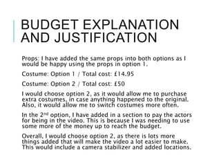 BUDGET EXPLANATION
AND JUSTIFICATION
Props: I have added the same props into both options as I
would be happy using the props in option 1.
Costume: Option 1 / Total cost: £14.95
Costume: Option 2 / Total cost: £50
I would choose option 2, as it would allow me to purchase
extra costumes, in case anything happened to the original.
Also, it would allow me to switch costumes more often.
In the 2nd option, I have added in a section to pay the actors
for being in the video. This is because I was needing to use
some more of the money up to reach the budget.
Overall, I would choose option 2, as there is lots more
things added that will make the video a lot easier to make.
This would include a camera stabilizer and added locations.
 