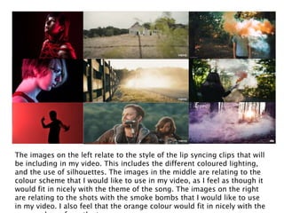The images on the left relate to the style of the lip syncing clips that will
be including in my video. This includes the different coloured lighting,
and the use of silhouettes. The images in the middle are relating to the
colour scheme that I would like to use in my video, as I feel as though it
would fit in nicely with the theme of the song. The images on the right
are relating to the shots with the smoke bombs that I would like to use
in my video. I also feel that the orange colour would fit in nicely with the
 