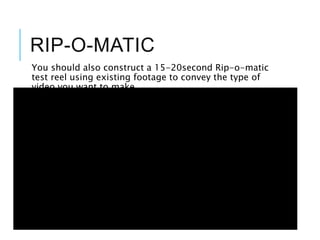 RIP-O-MATIC
You should also construct a 15-20second Rip-o-matic
test reel using existing footage to convey the type of
video you want to make
 