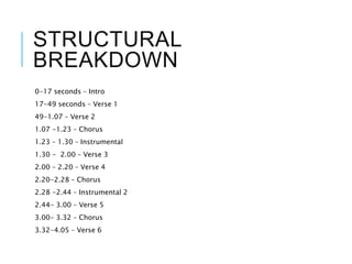 STRUCTURAL
BREAKDOWN
0-17 seconds – Intro
17-49 seconds – Verse 1
49-1.07 – Verse 2
1.07 -1.23 – Chorus
1.23 – 1.30 – Instrumental
1.30 - 2.00 – Verse 3
2.00 – 2.20 – Verse 4
2.20-2.28 – Chorus
2.28 -2.44 – Instrumental 2
2.44- 3.00 – Verse 5
3.00- 3.32 – Chorus
3.32-4.05 – Verse 6
 