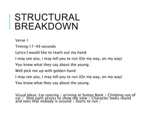 STRUCTURAL
BREAKDOWN
Verse 1
Timing:17-49 seconds
Lyrics:I would like to reach out my hand
I may see you, I may tell you to run (On my way, on my way)
You know what they say about the young.
Well pick me up with golden hand
I may see you, I may tell you to run (On my way, on my way)
You know what they say about the young.
Visual Ideas: Lip syncing / arriving at Sutton Bank / Climbing out of
car / Shot pans across to show the view / Character looks round
and sees that nobody is around / Starts to run /
 
