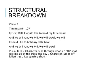 STRUCTURAL
BREAKDOWN
Verse 2
Timings:49-1.07
Lyrics: Well, I would like to hold my little hand
And we will run, we will, we will crawl, we will
I would like to hold my little hand
And we will run, we will, we will crawl
Visual Ideas: Character runs through woods / POV shot
looking up at the trees and sky / Character jumps off
fallen tree / Lip syncing shots
 