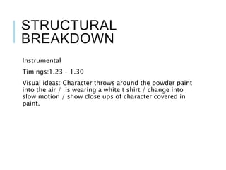 STRUCTURAL
BREAKDOWN
Instrumental
Timings:1.23 – 1.30
Visual ideas: Character throws around the powder paint
into the air / is wearing a white t shirt / change into
slow motion / show close ups of character covered in
paint.
 