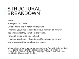 STRUCTURAL
BREAKDOWN
Verse 3
Timings:1.30 - 2.00
Lyrics:I would like to reach out my hand
I may see you, I may tell you to run (On my way, on my way)
You know what they say about the young.
Now pick me up with golden hand
I may see you, I may tell you to run (On my way, on my way)
You know what they say about the young.
Visual Ideas: Character sitting around campfire with light on their
face/ Some nature shots / close ups of river / lip syncing
/character starts to fly a kite / close ups of the characters face
(smiling) / Close ups of the kite
 