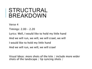 STRUCTURAL
BREAKDOWN
Verse 4
Timings: 2.00 – 2.20
Lyrics: Well, I would like to hold my little hand
And we will run, we will, we will crawl, we will
I would like to hold my little hand
And we will run, we will, we will crawl
Visual Ideas: more shots of the kite / include more wider
shots of the landscape / lip syncing shots /
 
