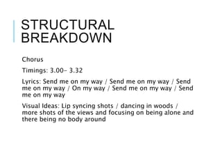 STRUCTURAL
BREAKDOWN
Chorus
Timings: 3.00- 3.32
Lyrics: Send me on my way / Send me on my way / Send
me on my way / On my way / Send me on my way / Send
me on my way
Visual Ideas: Lip syncing shots / dancing in woods /
more shots of the views and focusing on being alone and
there being no body around
 
