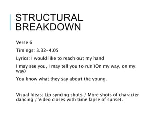 STRUCTURAL
BREAKDOWN
Verse 6
Timings: 3.32-4.05
Lyrics: I would like to reach out my hand
I may see you, I may tell you to run (On my way, on my
way)
You know what they say about the young.
Visual Ideas: Lip syncing shots / More shots of character
dancing / Video closes with time lapse of sunset.
 