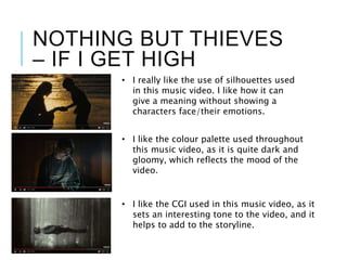 NOTHING BUT THIEVES
– IF I GET HIGH
• I really like the use of silhouettes used
in this music video. I like how it can
give a meaning without showing a
characters face/their emotions.
• I like the colour palette used throughout
this music video, as it is quite dark and
gloomy, which reflects the mood of the
video.
• I like the CGI used in this music video, as it
sets an interesting tone to the video, and it
helps to add to the storyline.
 